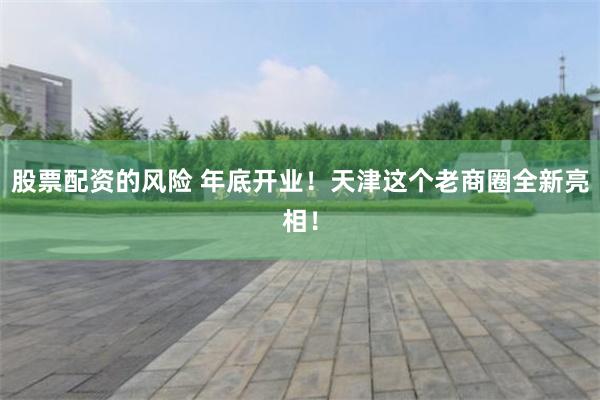股票配资的风险 年底开业！天津这个老商圈全新亮相！