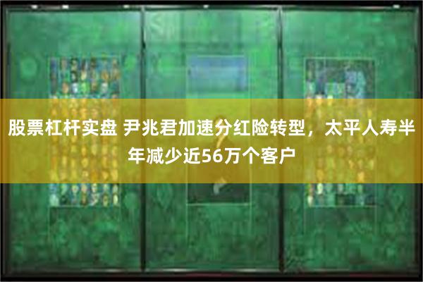 股票杠杆实盘 尹兆君加速分红险转型，太平人寿半年减少近56万个客户