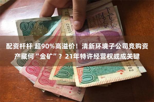 配资杆杆 超90%高溢价！清新环境子公司竞购资产藏何“金矿”？21年特许经营权或成关键