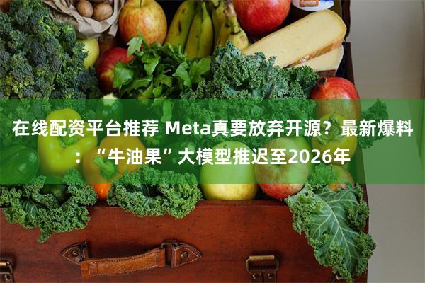 在线配资平台推荐 Meta真要放弃开源？最新爆料：“牛油果”大模型推迟至2026年