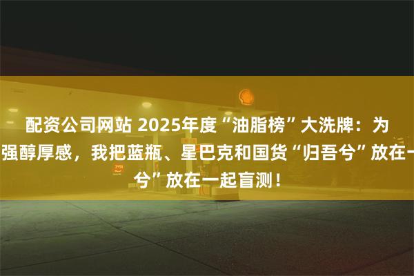 配资公司网站 2025年度“油脂榜”大洗牌：为了寻找最强醇厚感，我把蓝瓶、星巴克和国货“归吾兮”放在一起盲测！