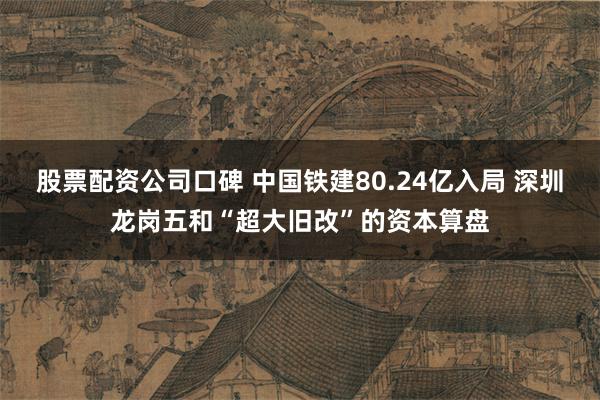 股票配资公司口碑 中国铁建80.24亿入局 深圳龙岗五和“超大旧改”的资本算盘