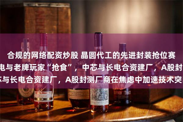 合规的网络配资炒股 晶圆代工的先进封装抢位赛：“一人吃肉”的台积电与老牌玩家“抢食”，中芯与长电合资建厂，A股封测厂商在焦虑中加速技术突围