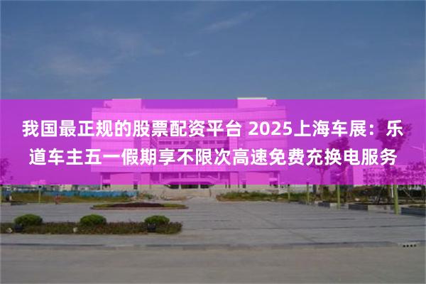 我国最正规的股票配资平台 2025上海车展:乐道车主五一假期享不限次高速免费充换电服务